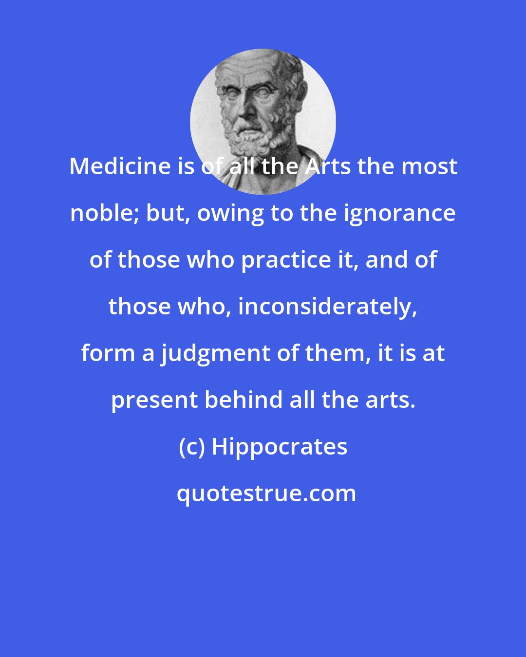 Hippocrates: Medicine is of all the Arts the most noble; but, owing to the ignorance of those who practice it, and of those who, inconsiderately, form a judgment of them, it is at present behind all the arts.