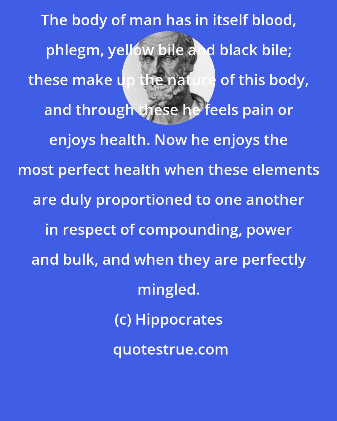 Hippocrates: The body of man has in itself blood, phlegm, yellow bile and black bile; these make up the nature of this body, and through these he feels pain or enjoys health. Now he enjoys the most perfect health when these elements are duly proportioned to one another in respect of compounding, power and bulk, and when they are perfectly mingled.