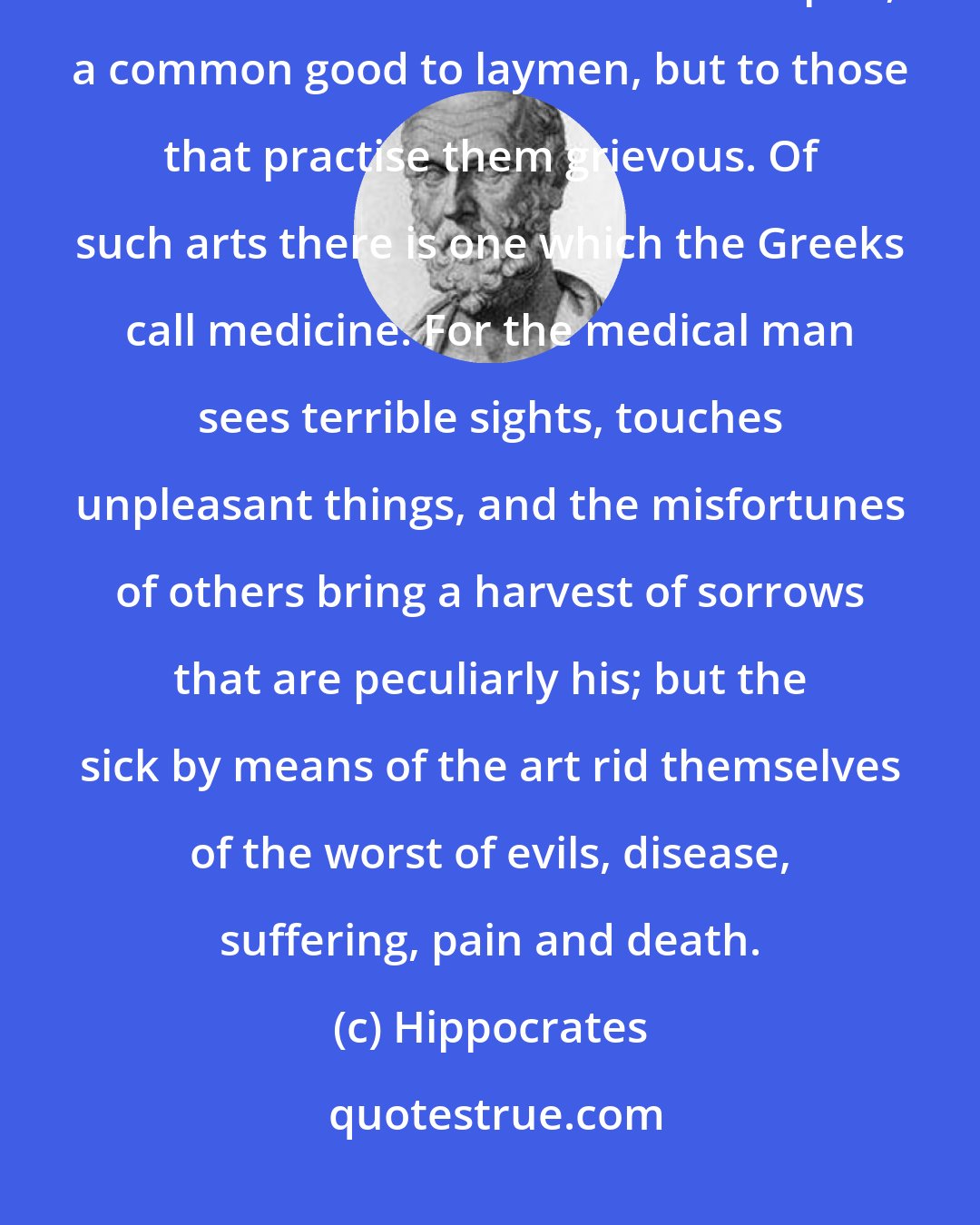 Hippocrates: There are some arts which to those that possess them are painful, but to those that use them are helpful, a common good to laymen, but to those that practise them grievous. Of such arts there is one which the Greeks call medicine. For the medical man sees terrible sights, touches unpleasant things, and the misfortunes of others bring a harvest of sorrows that are peculiarly his; but the sick by means of the art rid themselves of the worst of evils, disease, suffering, pain and death.