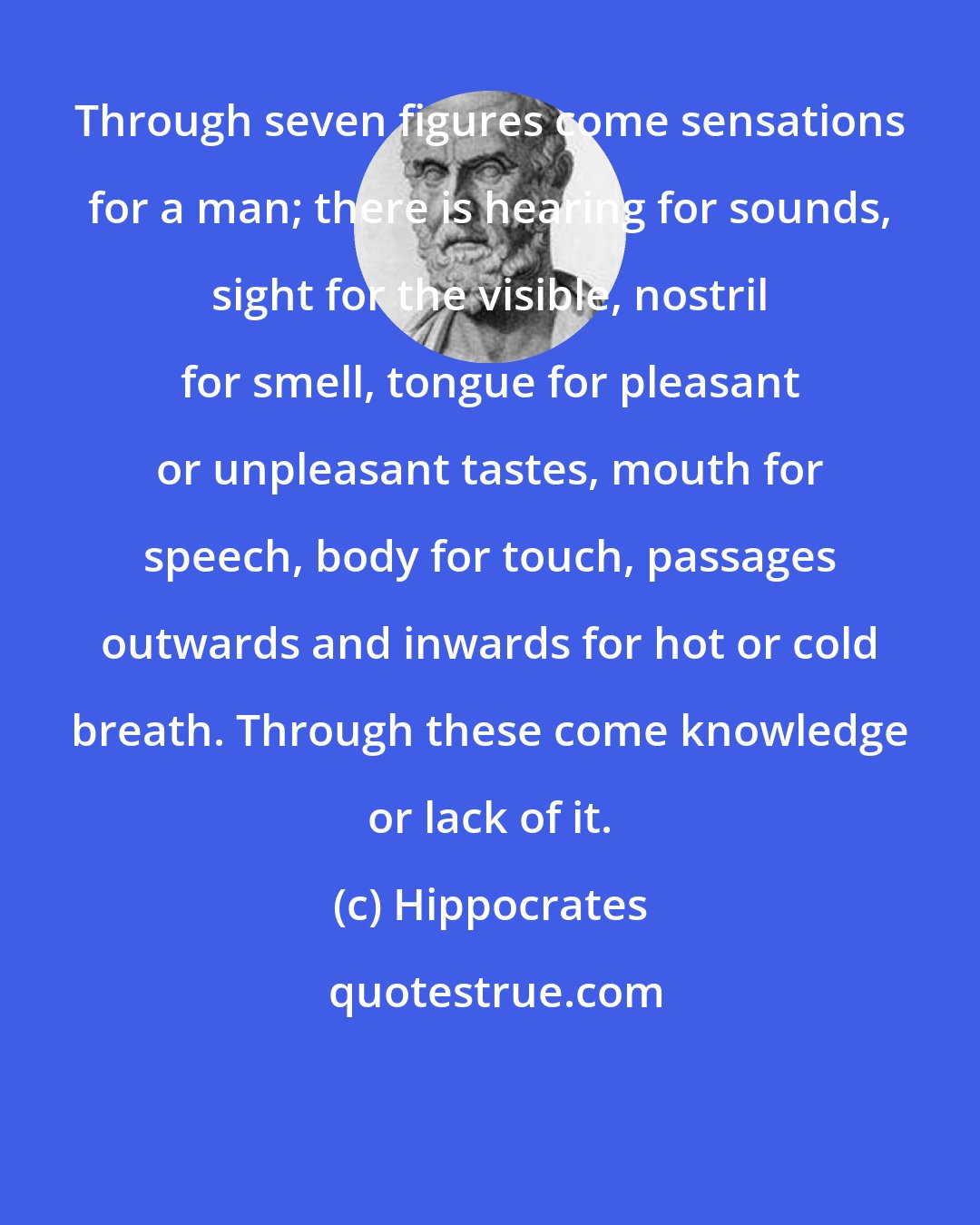 Hippocrates: Through seven figures come sensations for a man; there is hearing for sounds, sight for the visible, nostril for smell, tongue for pleasant or unpleasant tastes, mouth for speech, body for touch, passages outwards and inwards for hot or cold breath. Through these come knowledge or lack of it.