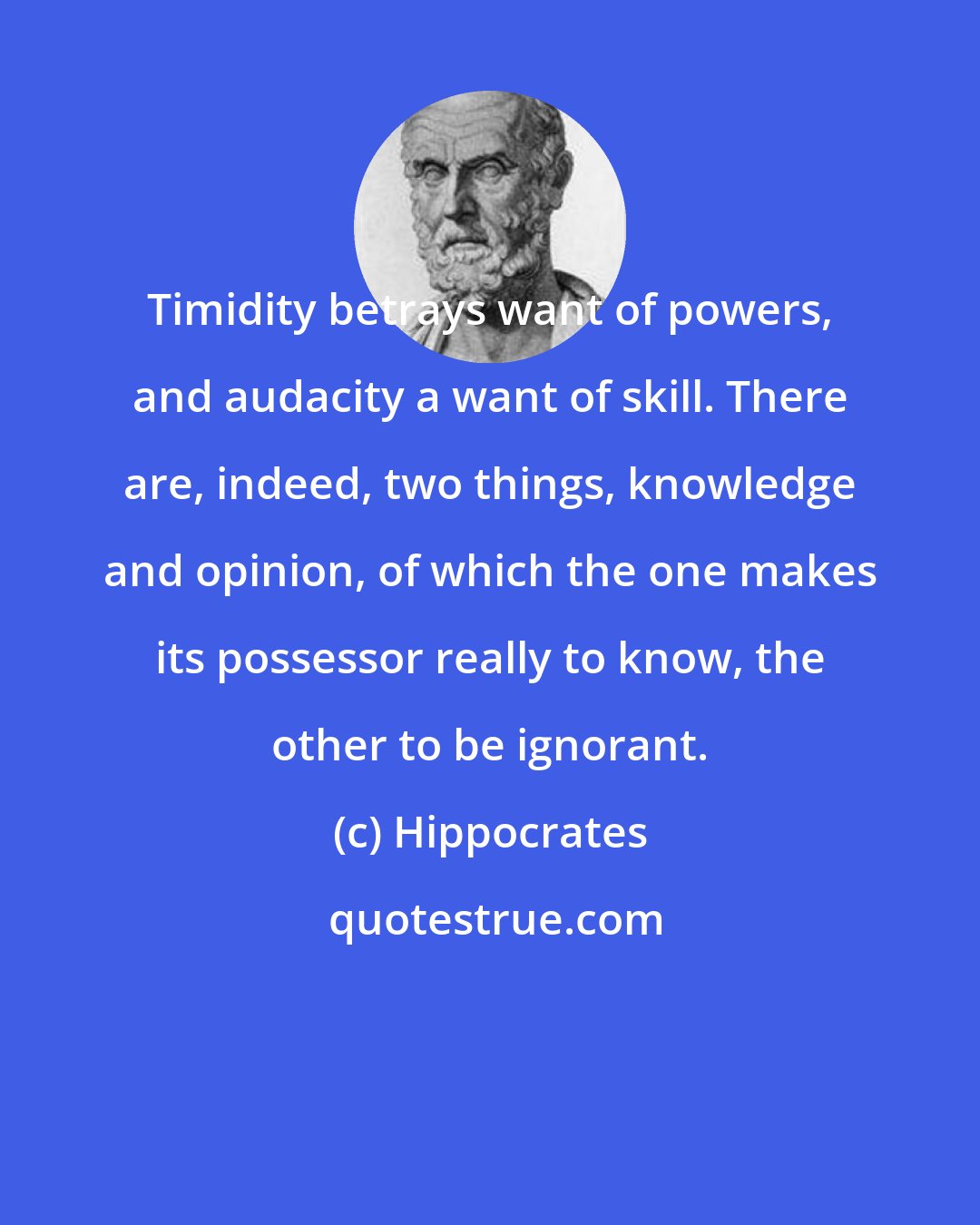 Hippocrates: Timidity betrays want of powers, and audacity a want of skill. There are, indeed, two things, knowledge and opinion, of which the one makes its possessor really to know, the other to be ignorant.