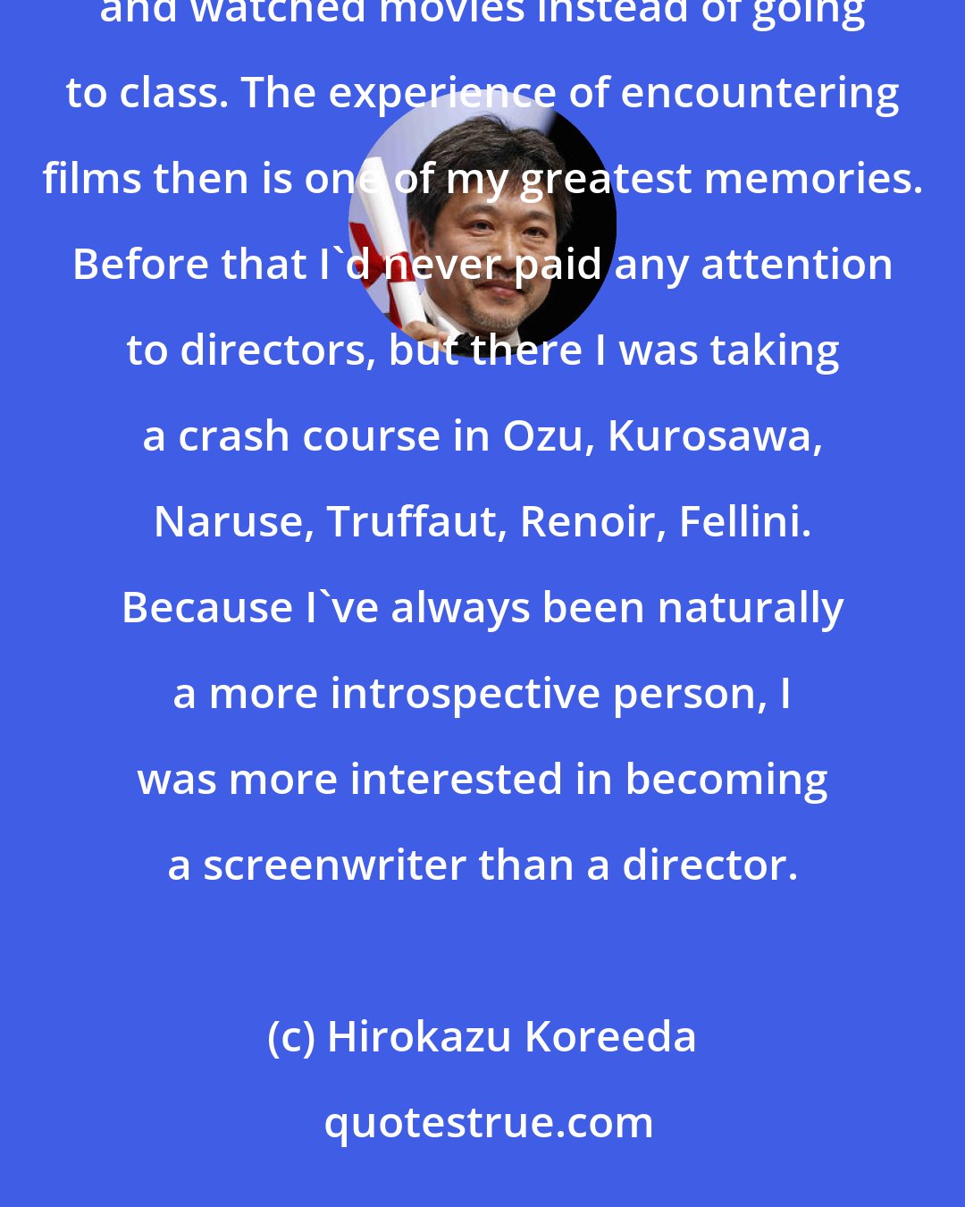 Hirokazu Koreeda: In the neighborhood around Waseda, there were all these movie theaters, so every morning I left the house and watched movies instead of going to class. The experience of encountering films then is one of my greatest memories. Before that I'd never paid any attention to directors, but there I was taking a crash course in Ozu, Kurosawa, Naruse, Truffaut, Renoir, Fellini. Because I've always been naturally a more introspective person, I was more interested in becoming a screenwriter than a director.