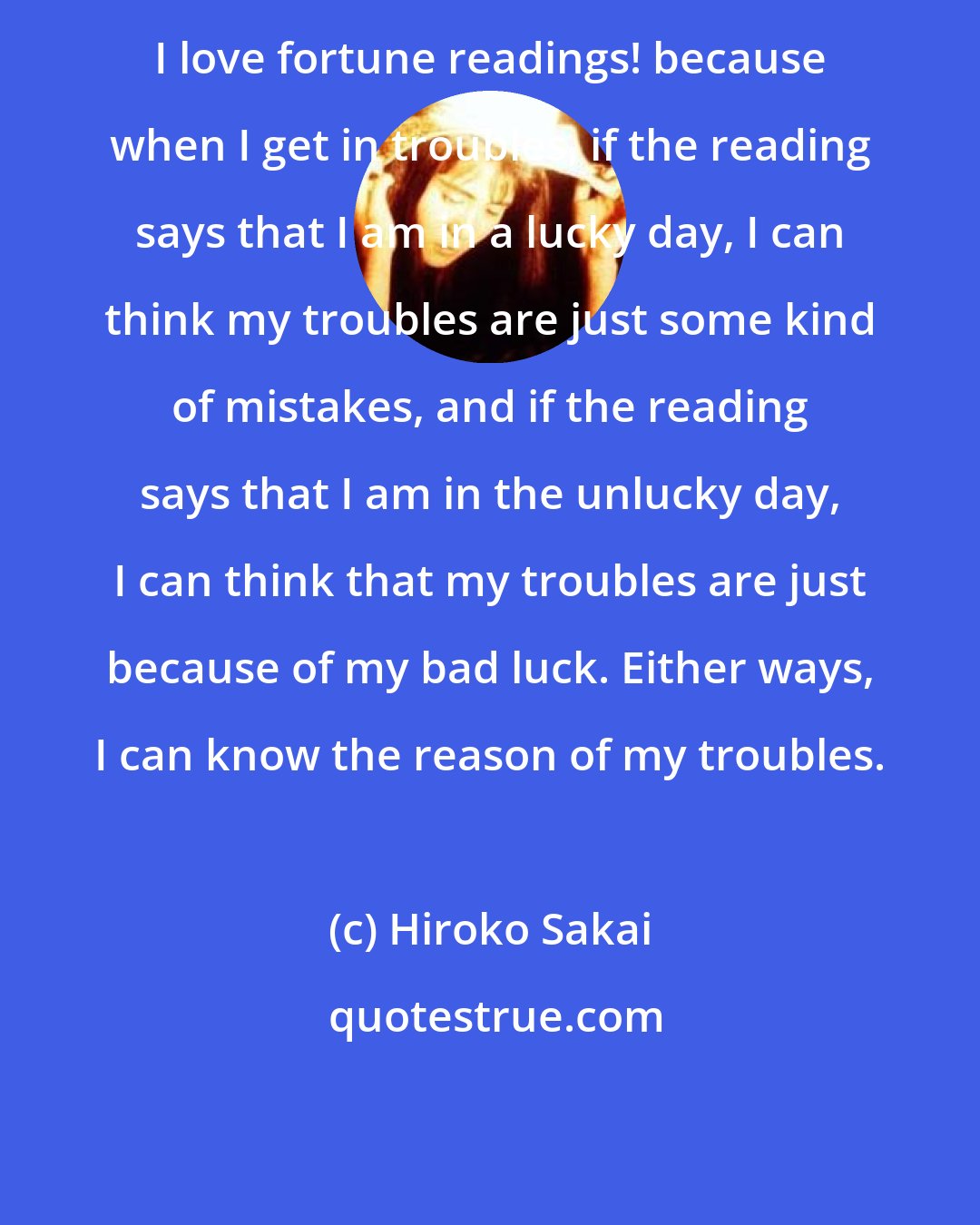 Hiroko Sakai: I love fortune readings! because when I get in troubles, if the reading says that I am in a lucky day, I can think my troubles are just some kind of mistakes, and if the reading says that I am in the unlucky day, I can think that my troubles are just because of my bad luck. Either ways, I can know the reason of my troubles.