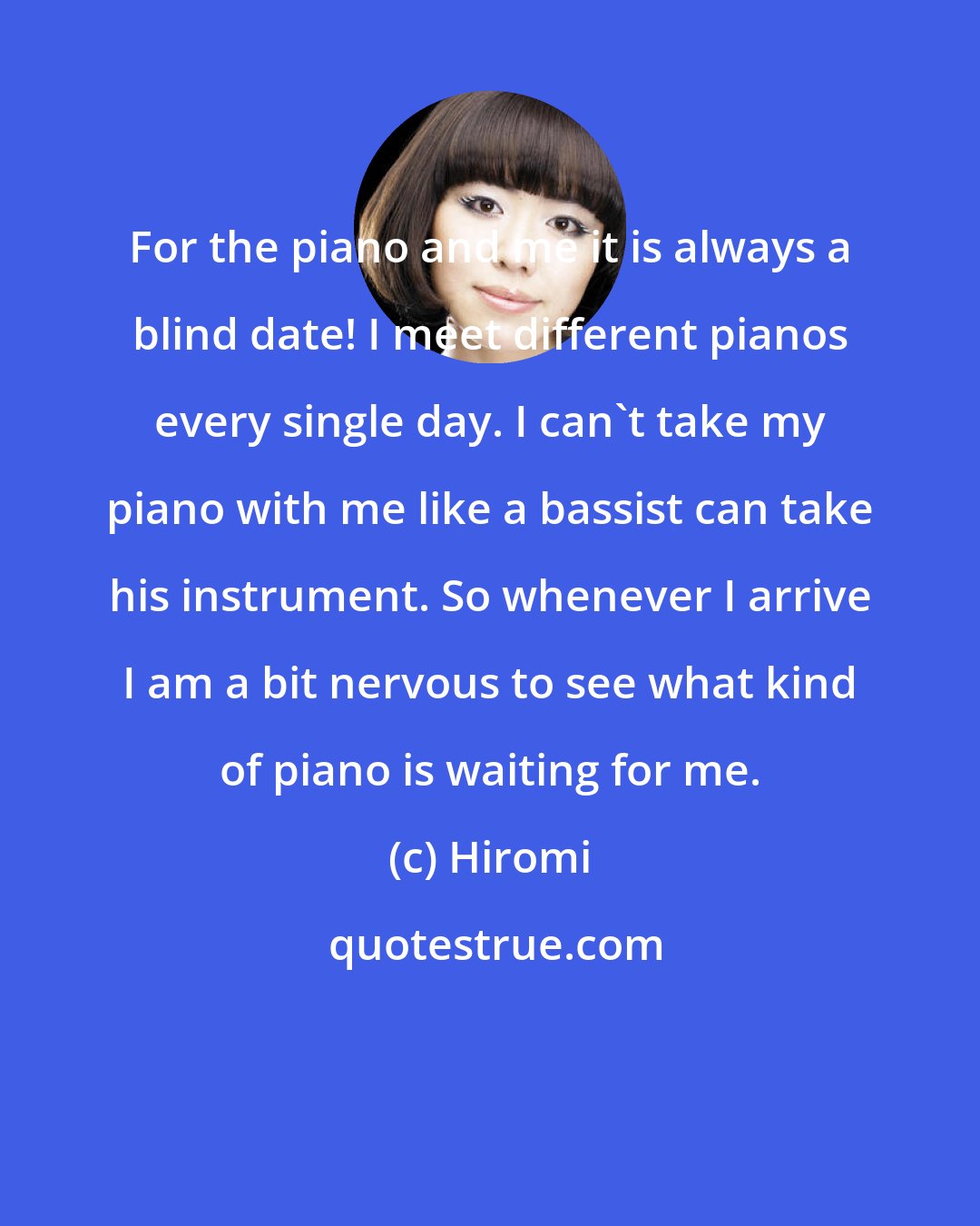 Hiromi: For the piano and me it is always a blind date! I meet different pianos every single day. I can't take my piano with me like a bassist can take his instrument. So whenever I arrive I am a bit nervous to see what kind of piano is waiting for me.
