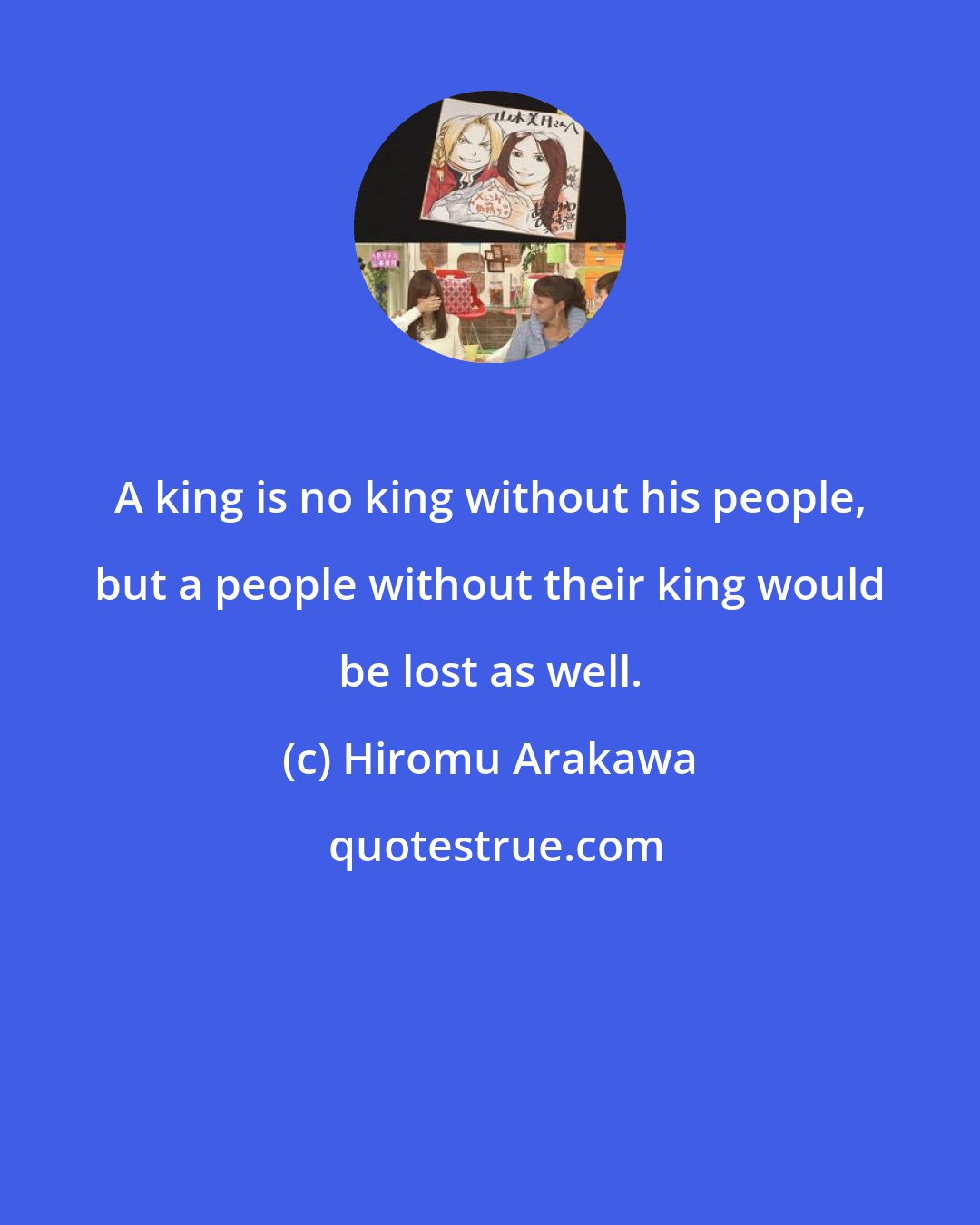 Hiromu Arakawa: A king is no king without his people, but a people without their king would be lost as well.