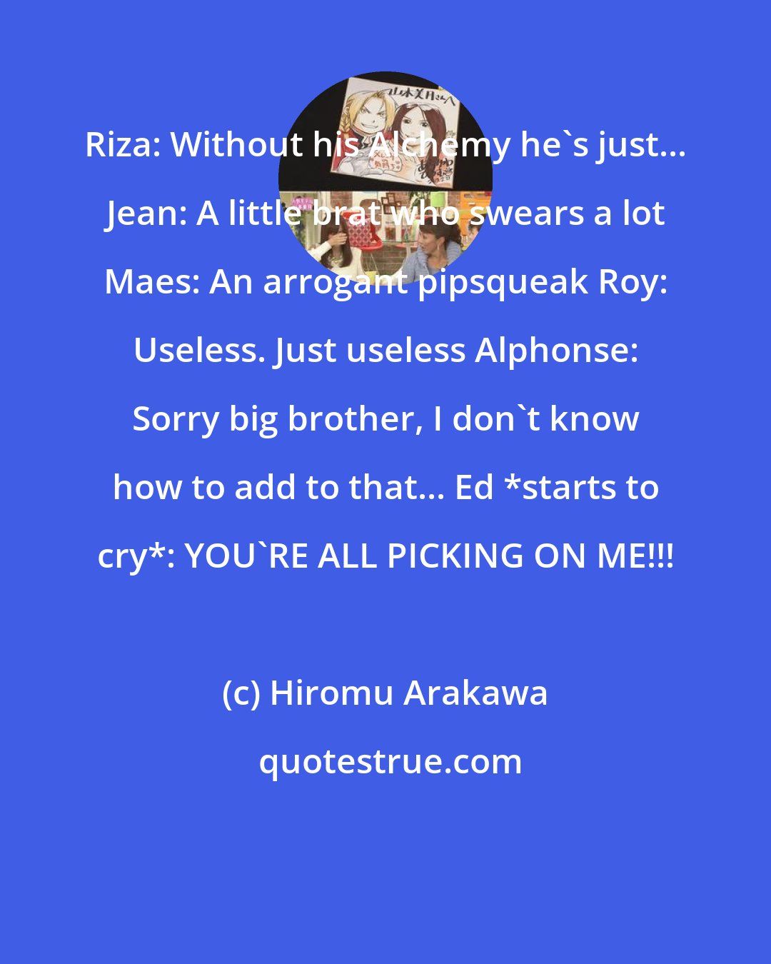Hiromu Arakawa: Riza: Without his Alchemy he's just... Jean: A little brat who swears a lot Maes: An arrogant pipsqueak Roy: Useless. Just useless Alphonse: Sorry big brother, I don't know how to add to that... Ed *starts to cry*: YOU'RE ALL PICKING ON ME!!!