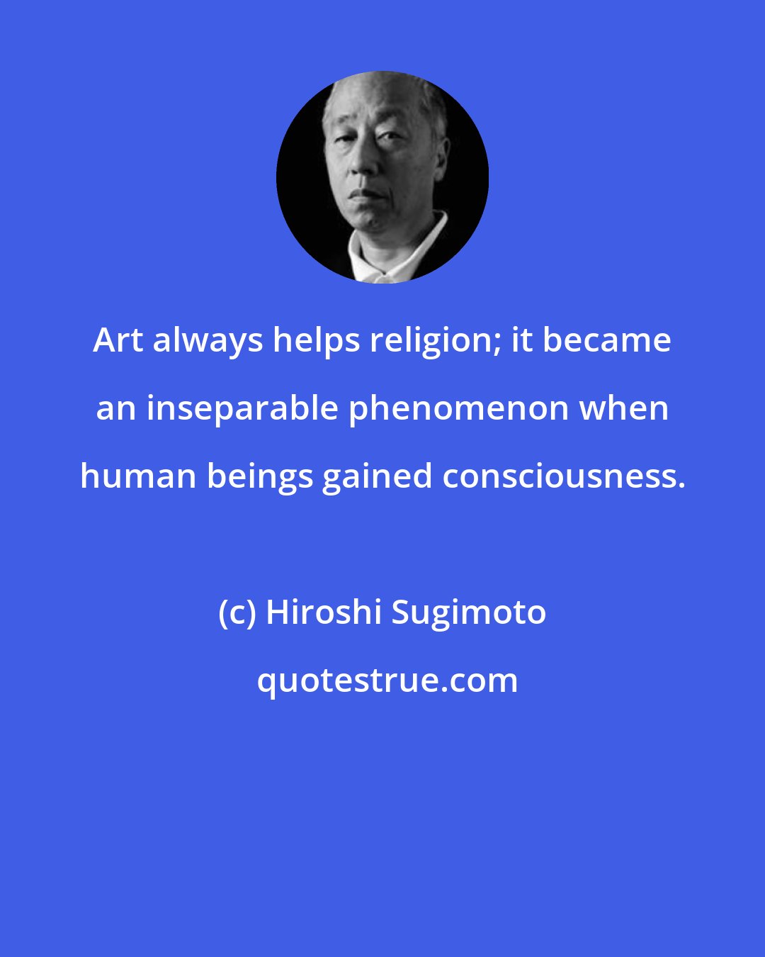 Hiroshi Sugimoto: Art always helps religion; it became an inseparable phenomenon when human beings gained consciousness.