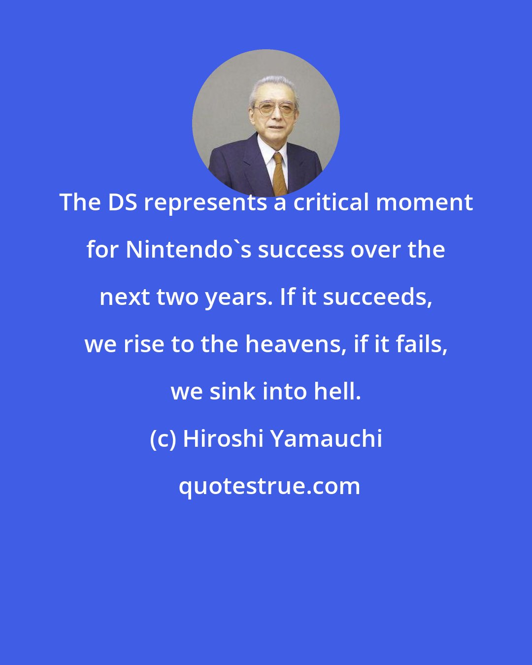 Hiroshi Yamauchi: The DS represents a critical moment for Nintendo's success over the next two years. If it succeeds, we rise to the heavens, if it fails, we sink into hell.