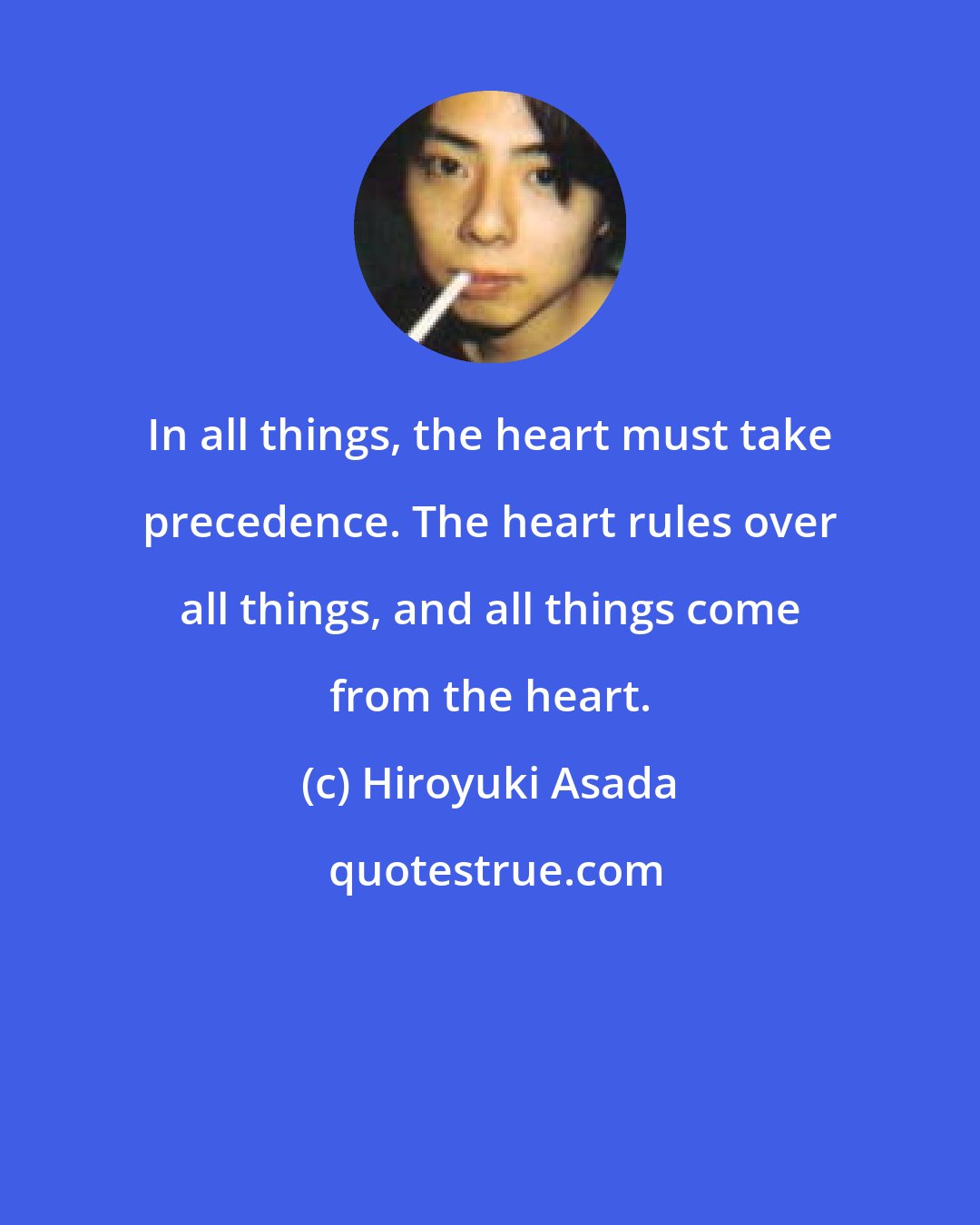 Hiroyuki Asada: In all things, the heart must take precedence. The heart rules over all things, and all things come from the heart.