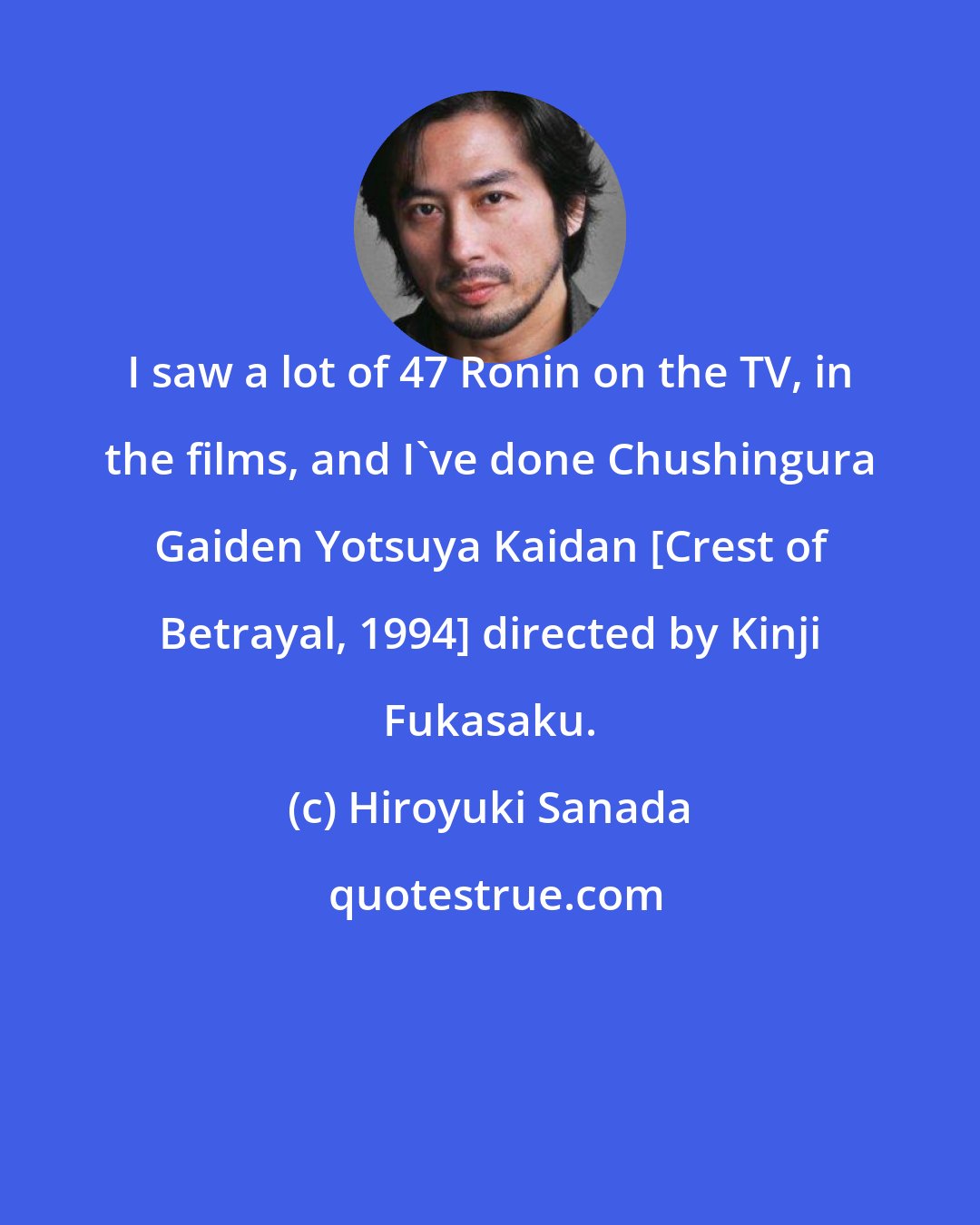 Hiroyuki Sanada: I saw a lot of 47 Ronin on the TV, in the films, and I've done Chushingura Gaiden Yotsuya Kaidan [Crest of Betrayal, 1994] directed by Kinji Fukasaku.