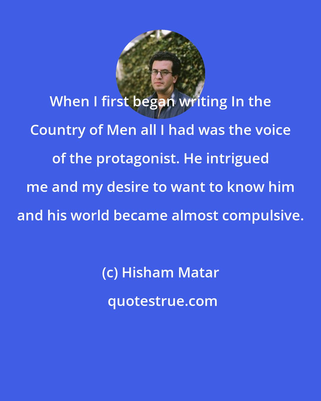 Hisham Matar: When I first began writing In the Country of Men all I had was the voice of the protagonist. He intrigued me and my desire to want to know him and his world became almost compulsive.