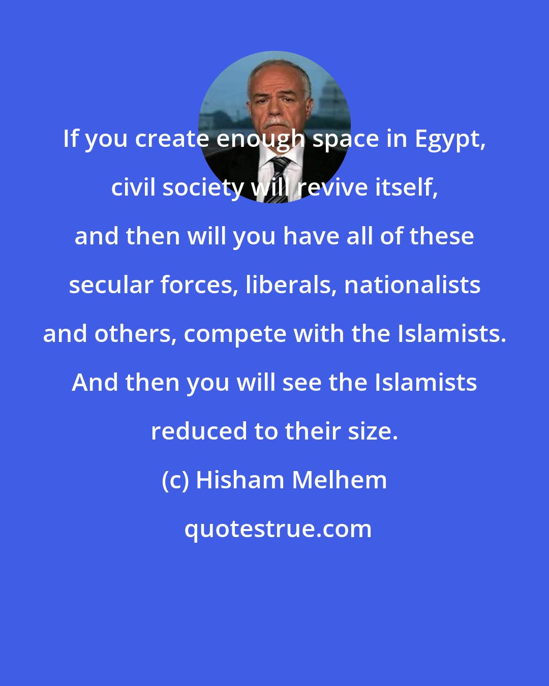 Hisham Melhem: If you create enough space in Egypt, civil society will revive itself, and then will you have all of these secular forces, liberals, nationalists and others, compete with the Islamists. And then you will see the Islamists reduced to their size.
