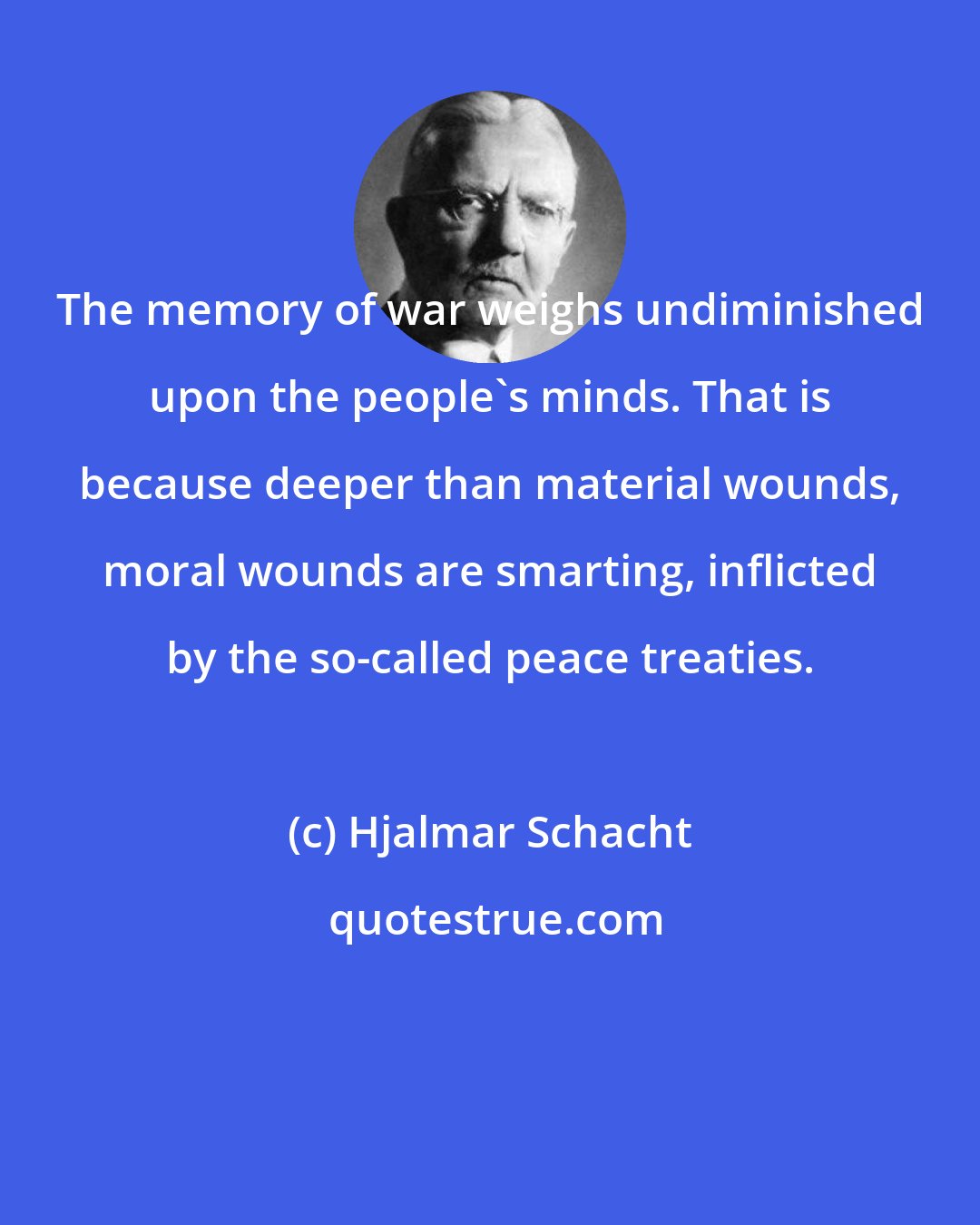 Hjalmar Schacht: The memory of war weighs undiminished upon the people's minds. That is because deeper than material wounds, moral wounds are smarting, inflicted by the so-called peace treaties.