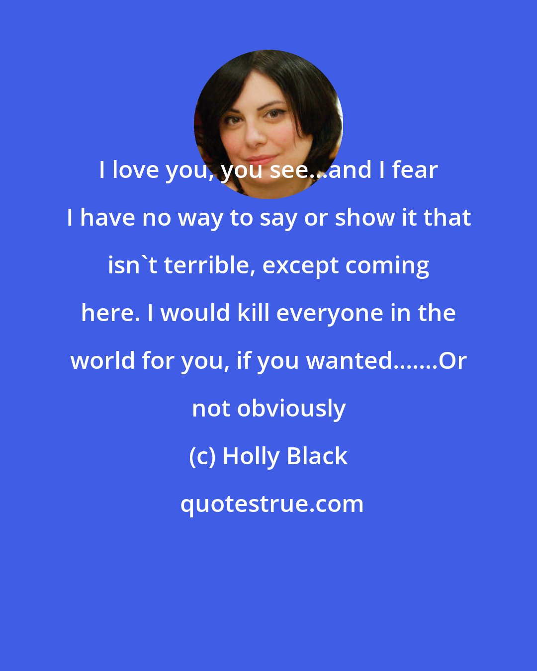 Holly Black: I love you, you see...and I fear I have no way to say or show it that isn't terrible, except coming here. I would kill everyone in the world for you, if you wanted.......Or not obviously