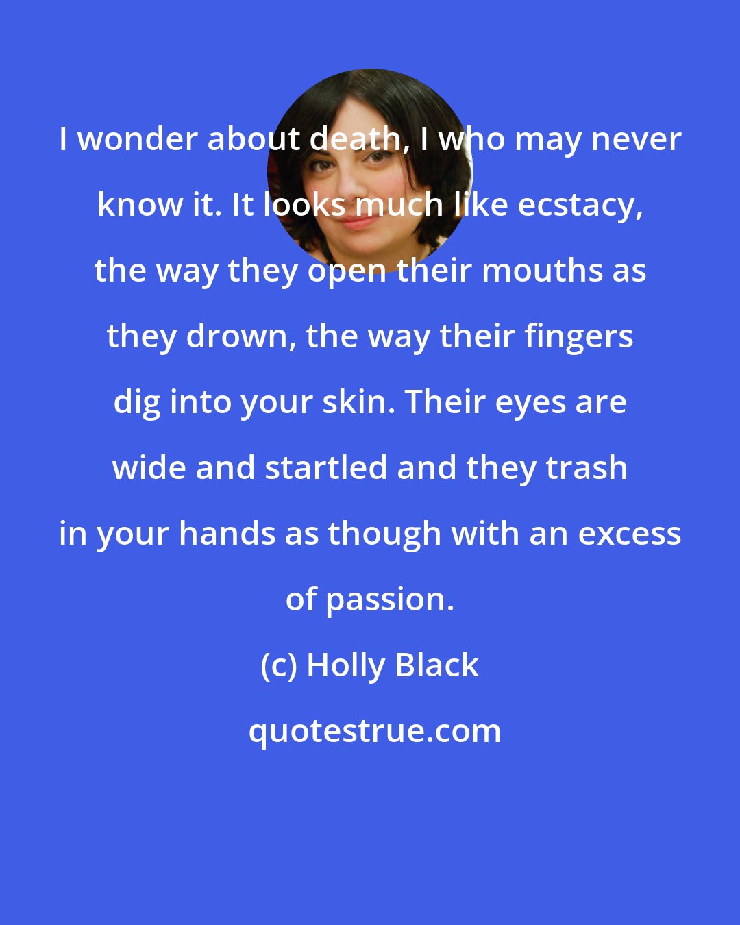 Holly Black: I wonder about death, I who may never know it. It looks much like ecstacy, the way they open their mouths as they drown, the way their fingers dig into your skin. Their eyes are wide and startled and they trash in your hands as though with an excess of passion.