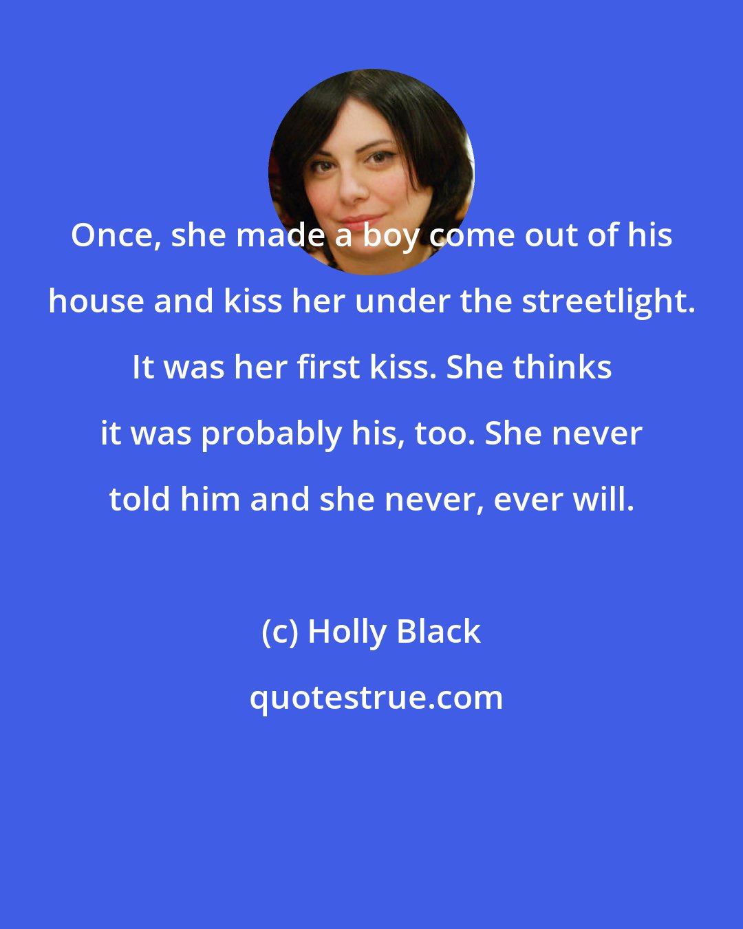 Holly Black: Once, she made a boy come out of his house and kiss her under the streetlight. It was her first kiss. She thinks it was probably his, too. She never told him and she never, ever will.