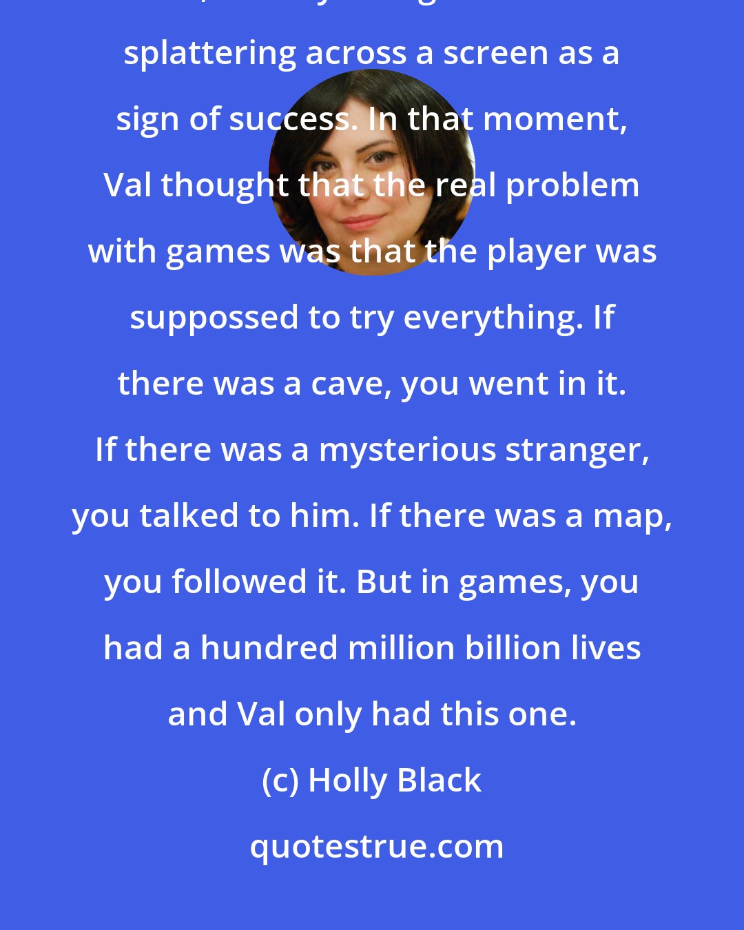 Holly Black: People said that video games were bad because they made you numb to death, made you register entrails splattering across a screen as a sign of success. In that moment, Val thought that the real problem with games was that the player was suppossed to try everything. If there was a cave, you went in it. If there was a mysterious stranger, you talked to him. If there was a map, you followed it. But in games, you had a hundred million billion lives and Val only had this one.