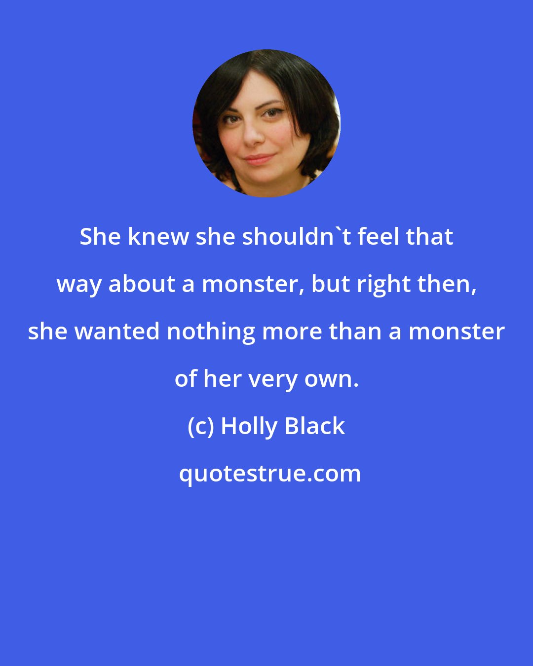 Holly Black: She knew she shouldn't feel that way about a monster, but right then, she wanted nothing more than a monster of her very own.