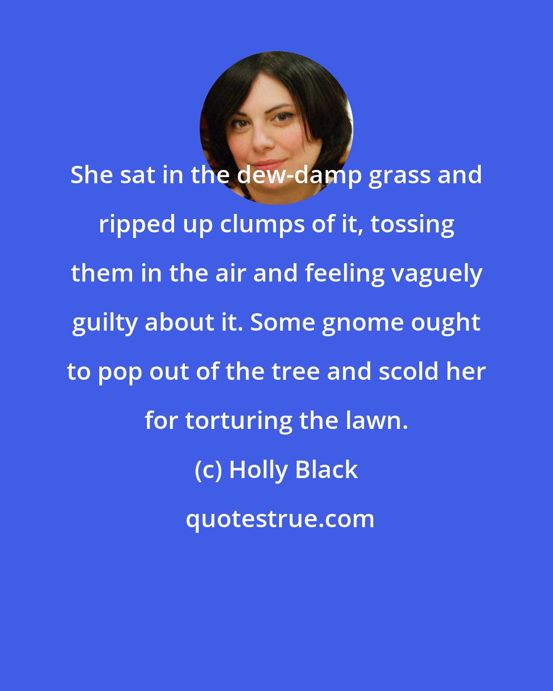 Holly Black: She sat in the dew-damp grass and ripped up clumps of it, tossing them in the air and feeling vaguely guilty about it. Some gnome ought to pop out of the tree and scold her for torturing the lawn.