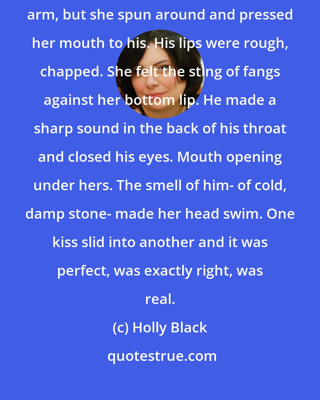 Holly Black: Startled, he loosed his grasp and she pulled free. He clutched her arm, but she spun around and pressed her mouth to his. His lips were rough, chapped. She felt the sting of fangs against her bottom lip. He made a sharp sound in the back of his throat and closed his eyes. Mouth opening under hers. The smell of him- of cold, damp stone- made her head swim. One kiss slid into another and it was perfect, was exactly right, was real.