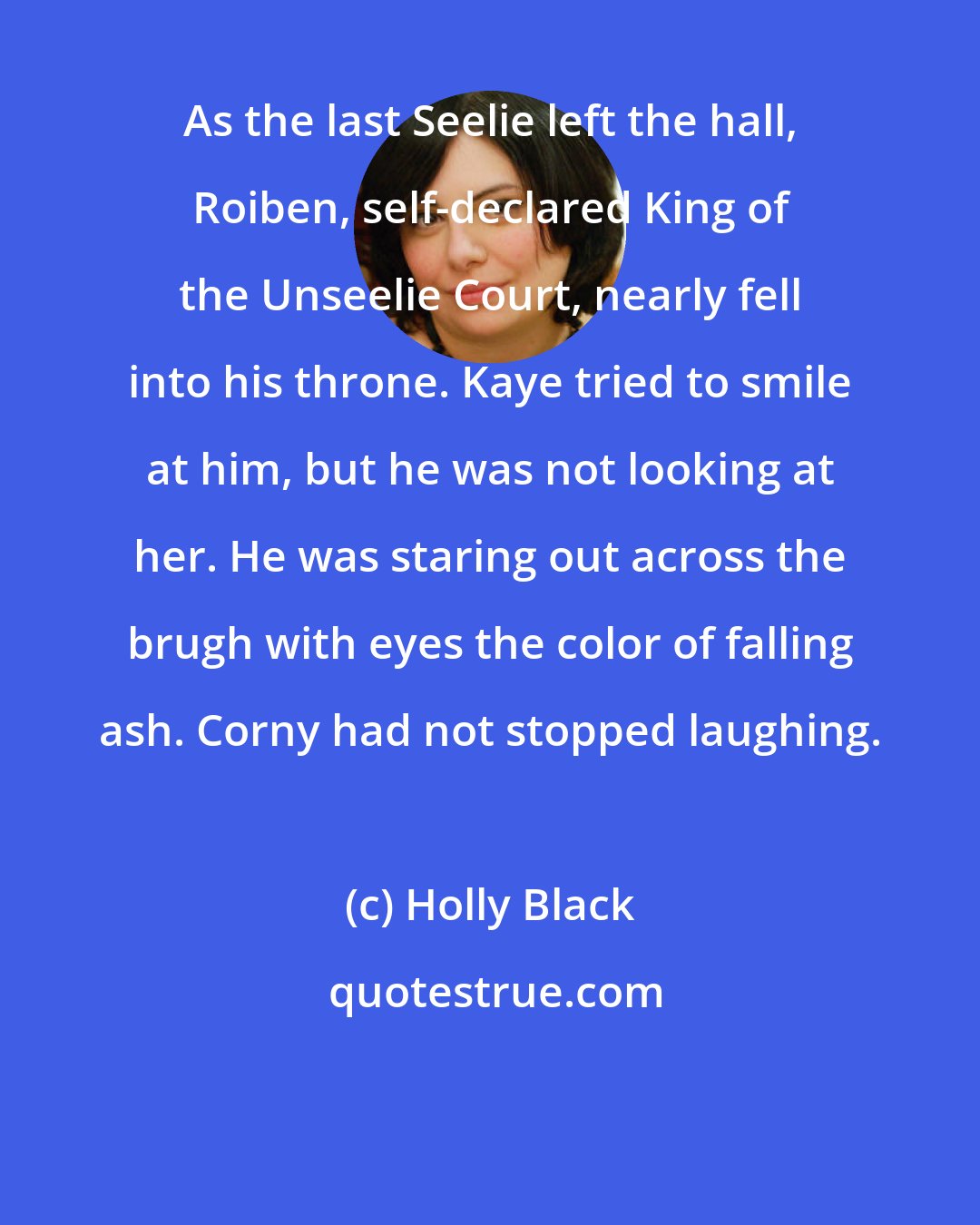 Holly Black: As the last Seelie left the hall, Roiben, self-declared King of the Unseelie Court, nearly fell into his throne. Kaye tried to smile at him, but he was not looking at her. He was staring out across the brugh with eyes the color of falling ash. Corny had not stopped laughing.