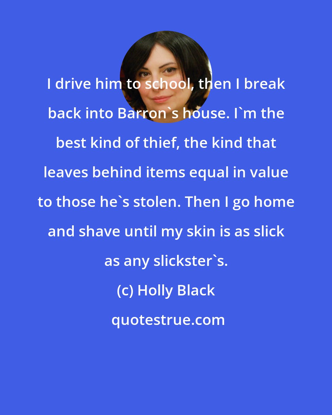 Holly Black: I drive him to school, then I break back into Barron's house. I'm the best kind of thief, the kind that leaves behind items equal in value to those he's stolen. Then I go home and shave until my skin is as slick as any slickster's.