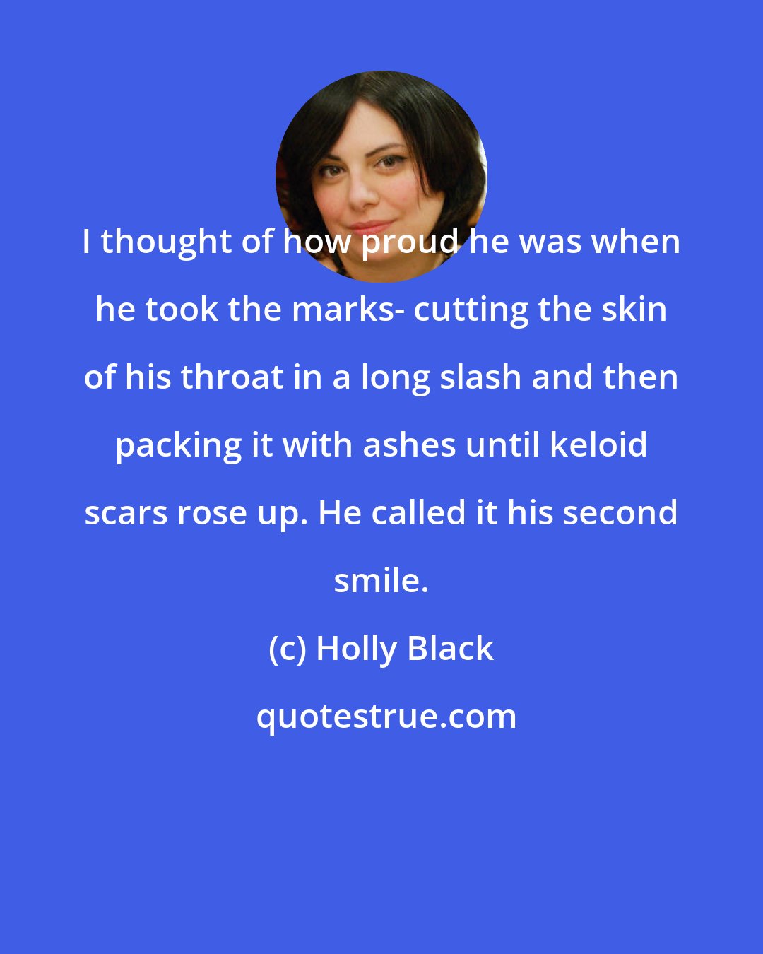 Holly Black: I thought of how proud he was when he took the marks- cutting the skin of his throat in a long slash and then packing it with ashes until keloid scars rose up. He called it his second smile.