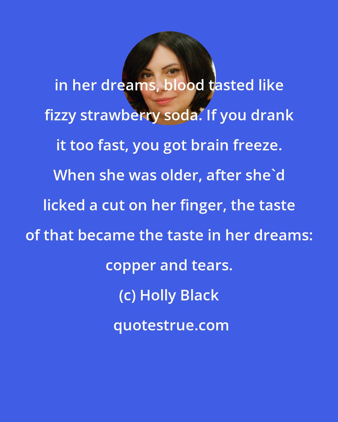 Holly Black: in her dreams, blood tasted like fizzy strawberry soda. If you drank it too fast, you got brain freeze. When she was older, after she'd licked a cut on her finger, the taste of that became the taste in her dreams: copper and tears.