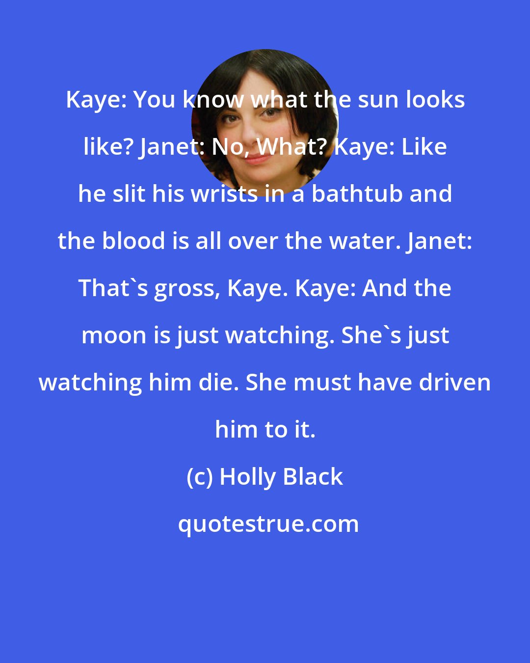 Holly Black: Kaye: You know what the sun looks like? Janet: No, What? Kaye: Like he slit his wrists in a bathtub and the blood is all over the water. Janet: That's gross, Kaye. Kaye: And the moon is just watching. She's just watching him die. She must have driven him to it.