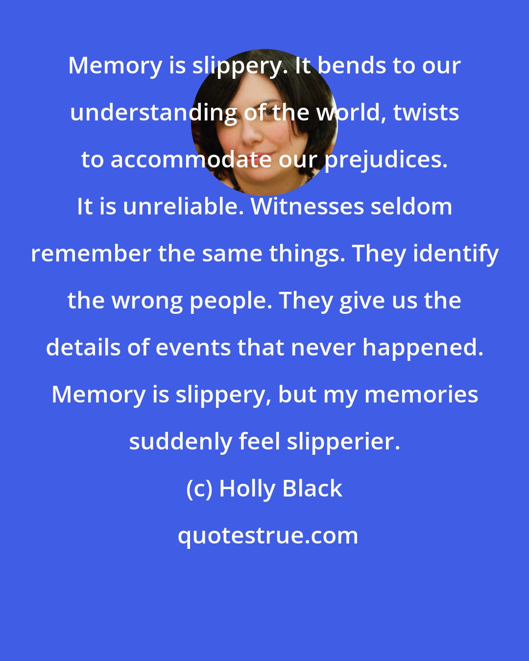 Holly Black: Memory is slippery. It bends to our understanding of the world, twists to accommodate our prejudices. It is unreliable. Witnesses seldom remember the same things. They identify the wrong people. They give us the details of events that never happened. Memory is slippery, but my memories suddenly feel slipperier.