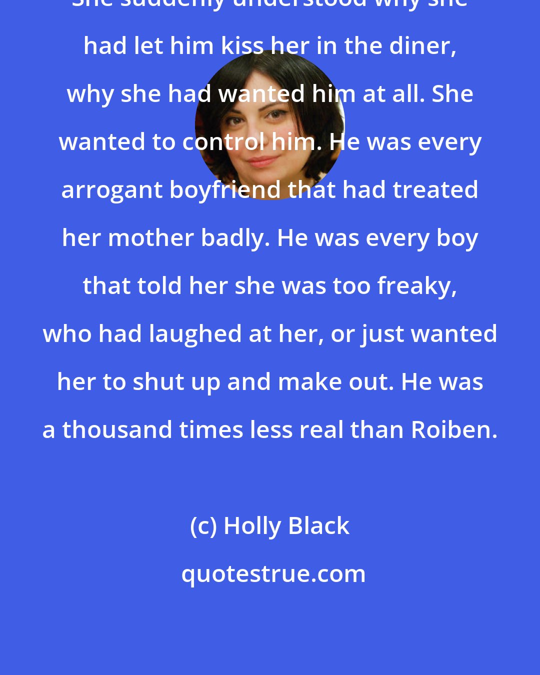 Holly Black: She suddenly understood why she had let him kiss her in the diner, why she had wanted him at all. She wanted to control him. He was every arrogant boyfriend that had treated her mother badly. He was every boy that told her she was too freaky, who had laughed at her, or just wanted her to shut up and make out. He was a thousand times less real than Roiben.