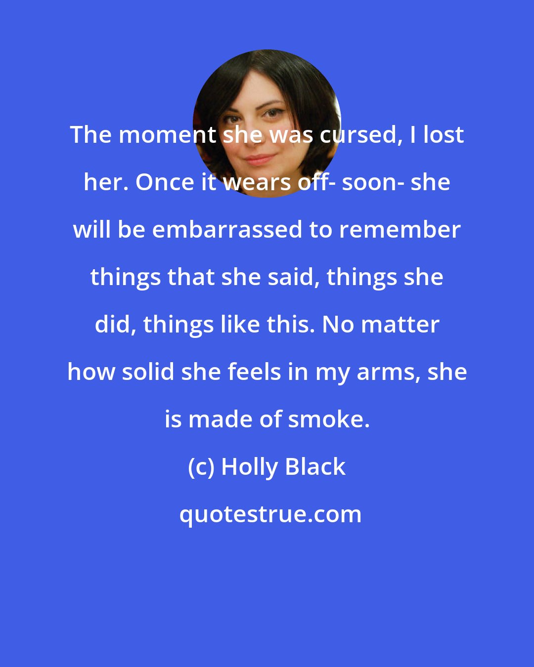 Holly Black: The moment she was cursed, I lost her. Once it wears off- soon- she will be embarrassed to remember things that she said, things she did, things like this. No matter how solid she feels in my arms, she is made of smoke.