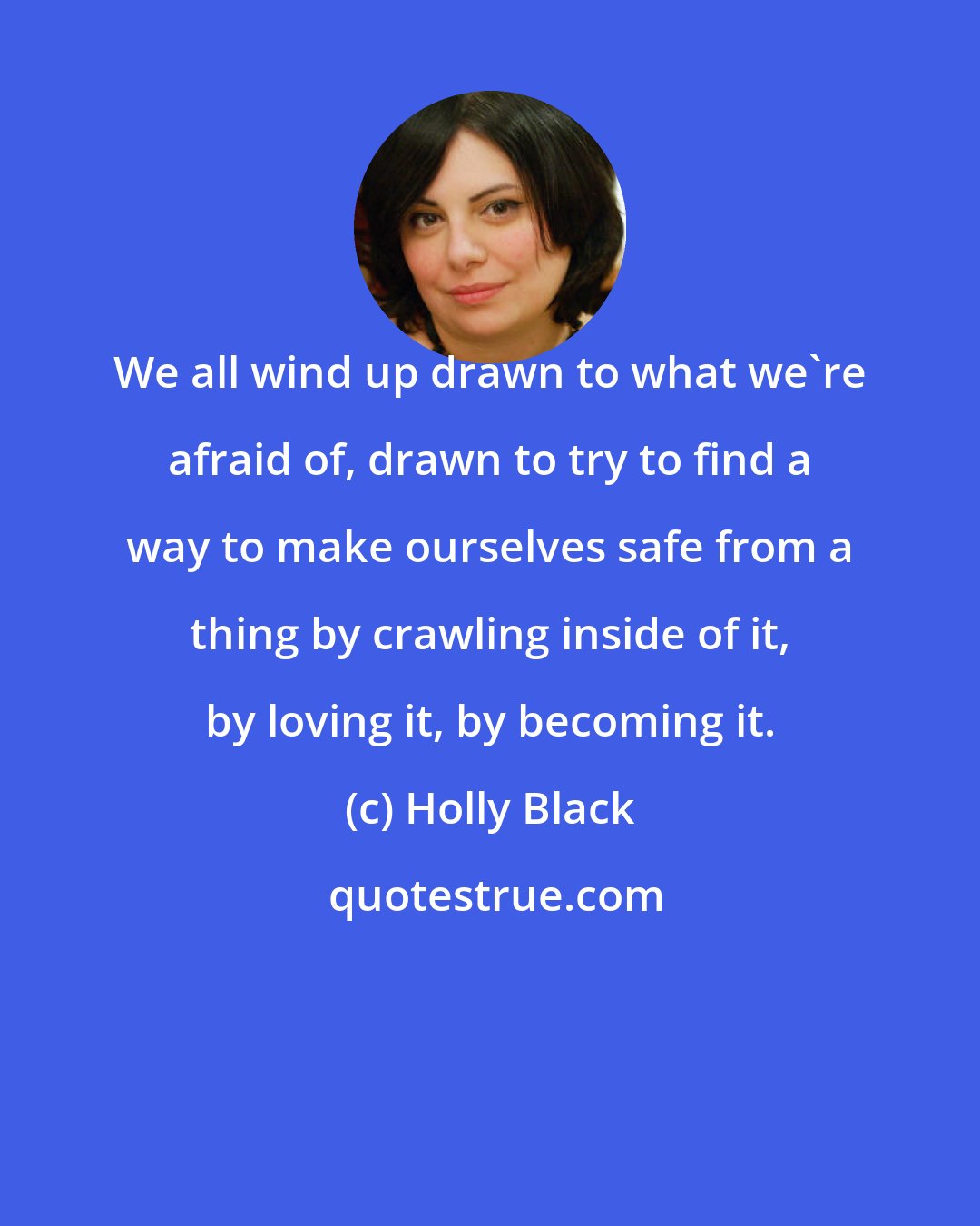 Holly Black: We all wind up drawn to what we're afraid of, drawn to try to find a way to make ourselves safe from a thing by crawling inside of it, by loving it, by becoming it.