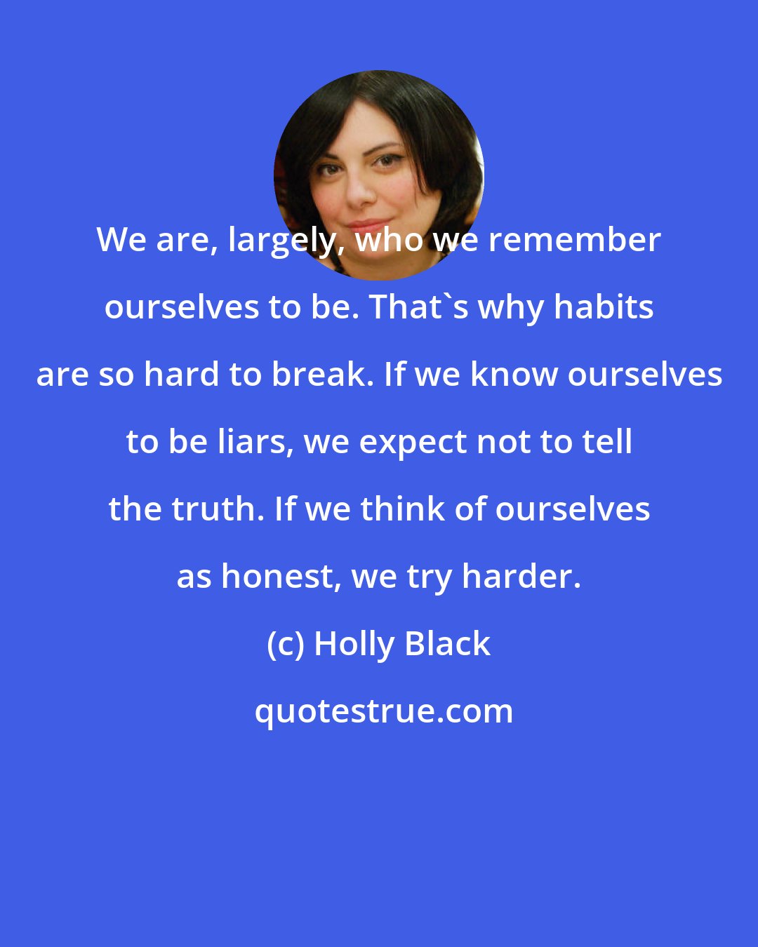 Holly Black: We are, largely, who we remember ourselves to be. That's why habits are so hard to break. If we know ourselves to be liars, we expect not to tell the truth. If we think of ourselves as honest, we try harder.