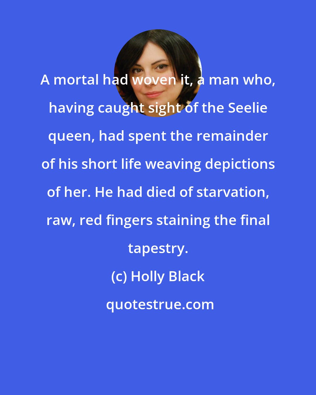 Holly Black: A mortal had woven it, a man who, having caught sight of the Seelie queen, had spent the remainder of his short life weaving depictions of her. He had died of starvation, raw, red fingers staining the final tapestry.