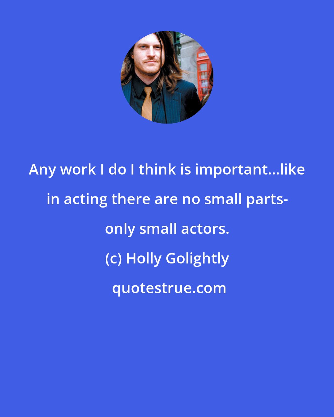 Holly Golightly: Any work I do I think is important...like in acting there are no small parts- only small actors.
