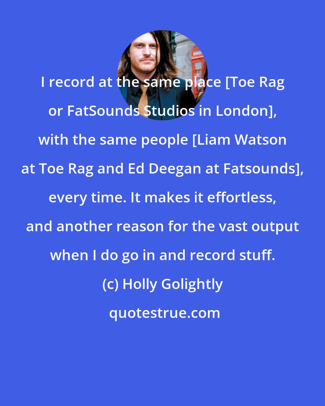 Holly Golightly: I record at the same place [Toe Rag or FatSounds Studios in London], with the same people [Liam Watson at Toe Rag and Ed Deegan at Fatsounds], every time. It makes it effortless, and another reason for the vast output when I do go in and record stuff.
