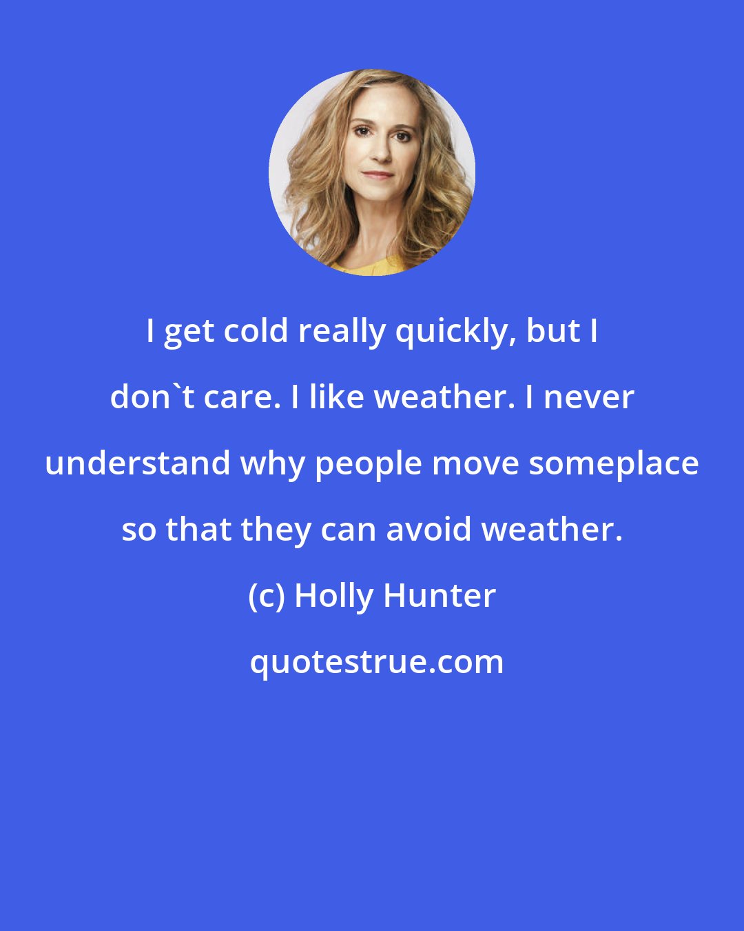 Holly Hunter: I get cold really quickly, but I don't care. I like weather. I never understand why people move someplace so that they can avoid weather.