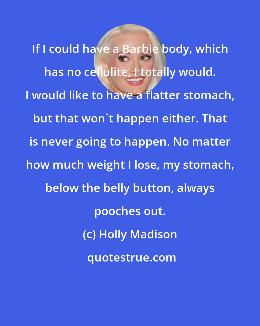 Holly Madison: If I could have a Barbie body, which has no cellulite, I totally would. I would like to have a flatter stomach, but that won't happen either. That is never going to happen. No matter how much weight I lose, my stomach, below the belly button, always pooches out.