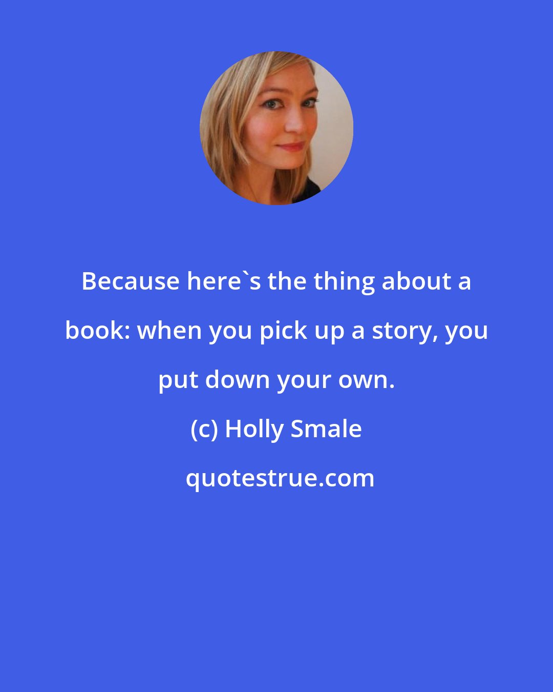 Holly Smale: Because here's the thing about a book: when you pick up a story, you put down your own.