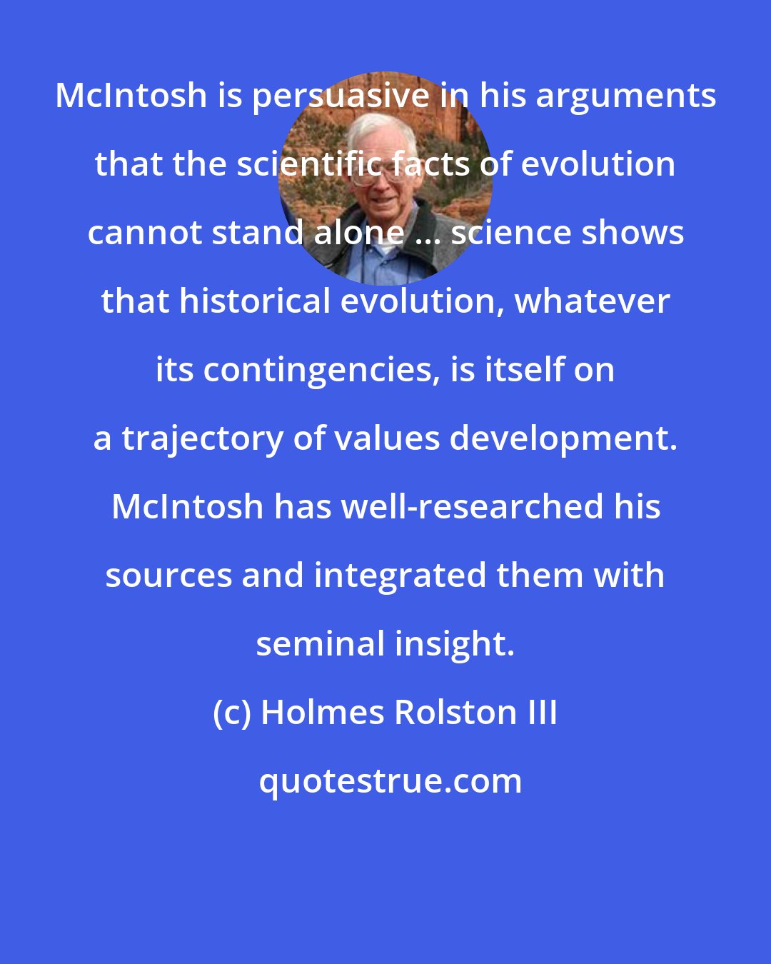 Holmes Rolston III: McIntosh is persuasive in his arguments that the scientific facts of evolution cannot stand alone ... science shows that historical evolution, whatever its contingencies, is itself on a trajectory of values development. McIntosh has well-researched his sources and integrated them with seminal insight.
