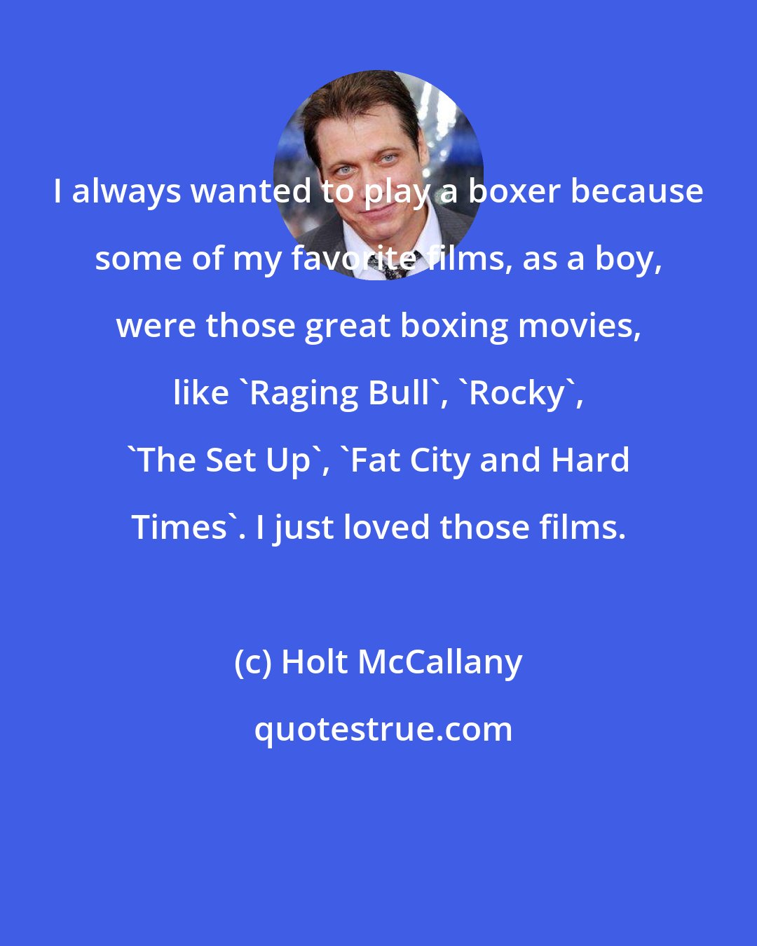 Holt McCallany: I always wanted to play a boxer because some of my favorite films, as a boy, were those great boxing movies, like 'Raging Bull', 'Rocky', 'The Set Up', 'Fat City and Hard Times'. I just loved those films.