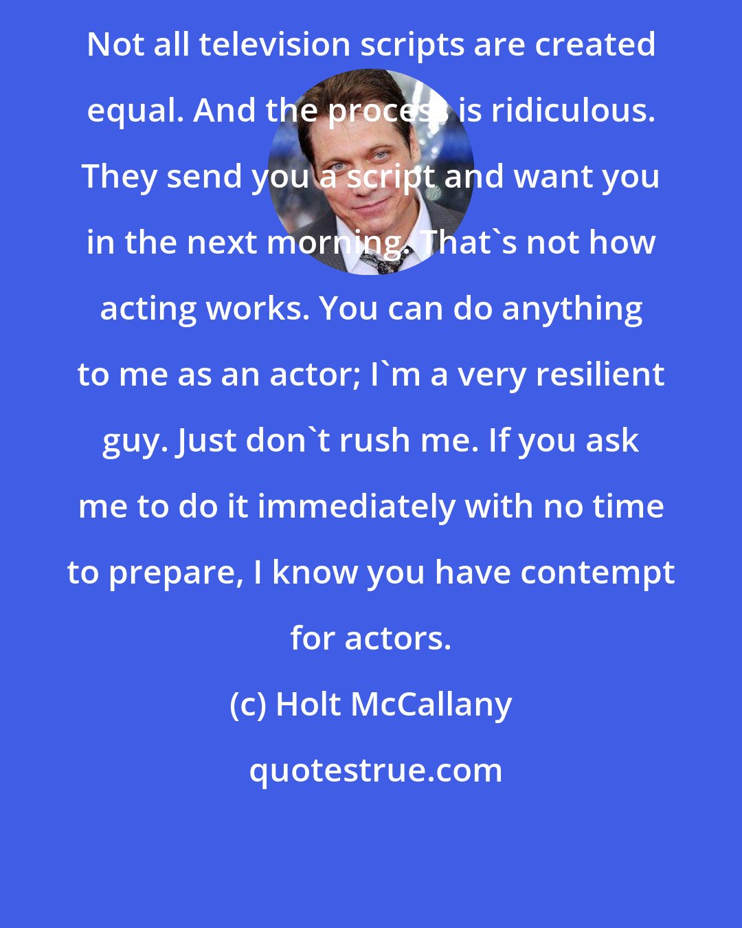 Holt McCallany: Not all television scripts are created equal. And the process is ridiculous. They send you a script and want you in the next morning. That's not how acting works. You can do anything to me as an actor; I'm a very resilient guy. Just don't rush me. If you ask me to do it immediately with no time to prepare, I know you have contempt for actors.
