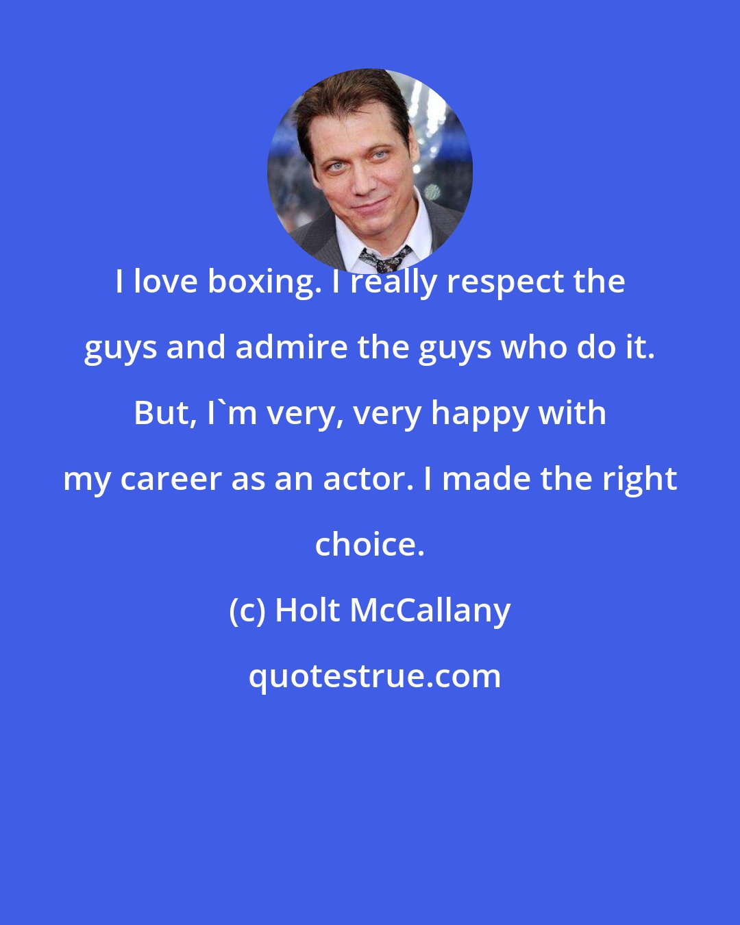 Holt McCallany: I love boxing. I really respect the guys and admire the guys who do it. But, I'm very, very happy with my career as an actor. I made the right choice.