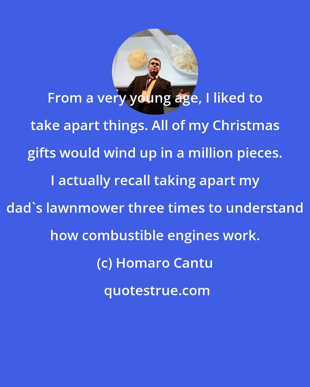 Homaro Cantu: From a very young age, I liked to take apart things. All of my Christmas gifts would wind up in a million pieces. I actually recall taking apart my dad's lawnmower three times to understand how combustible engines work.