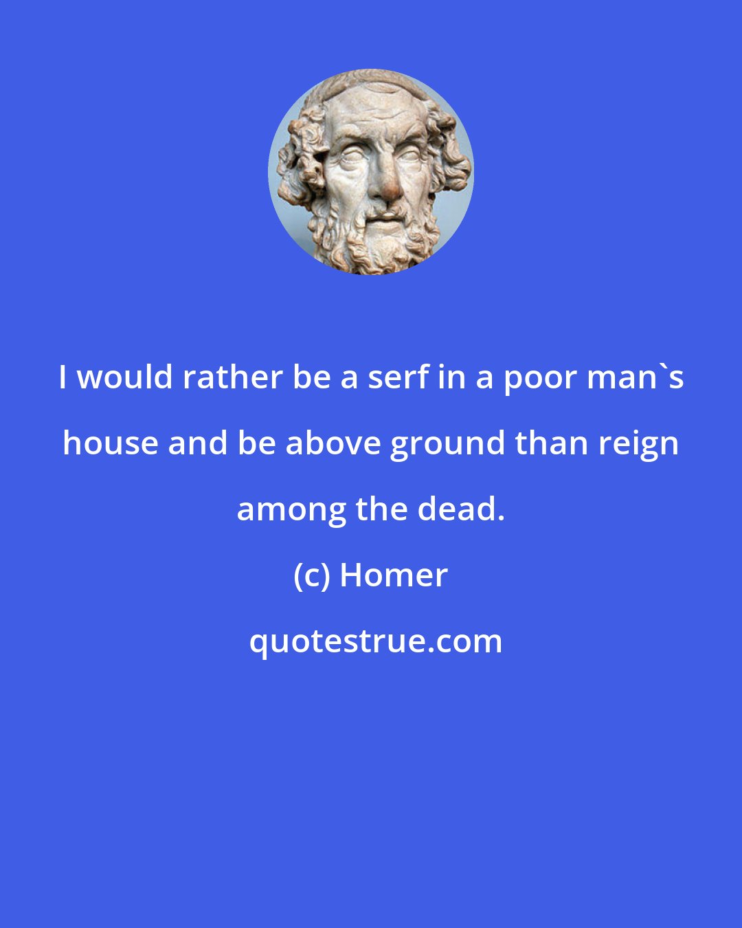 Homer: I would rather be a serf in a poor man's house and be above ground than reign among the dead.