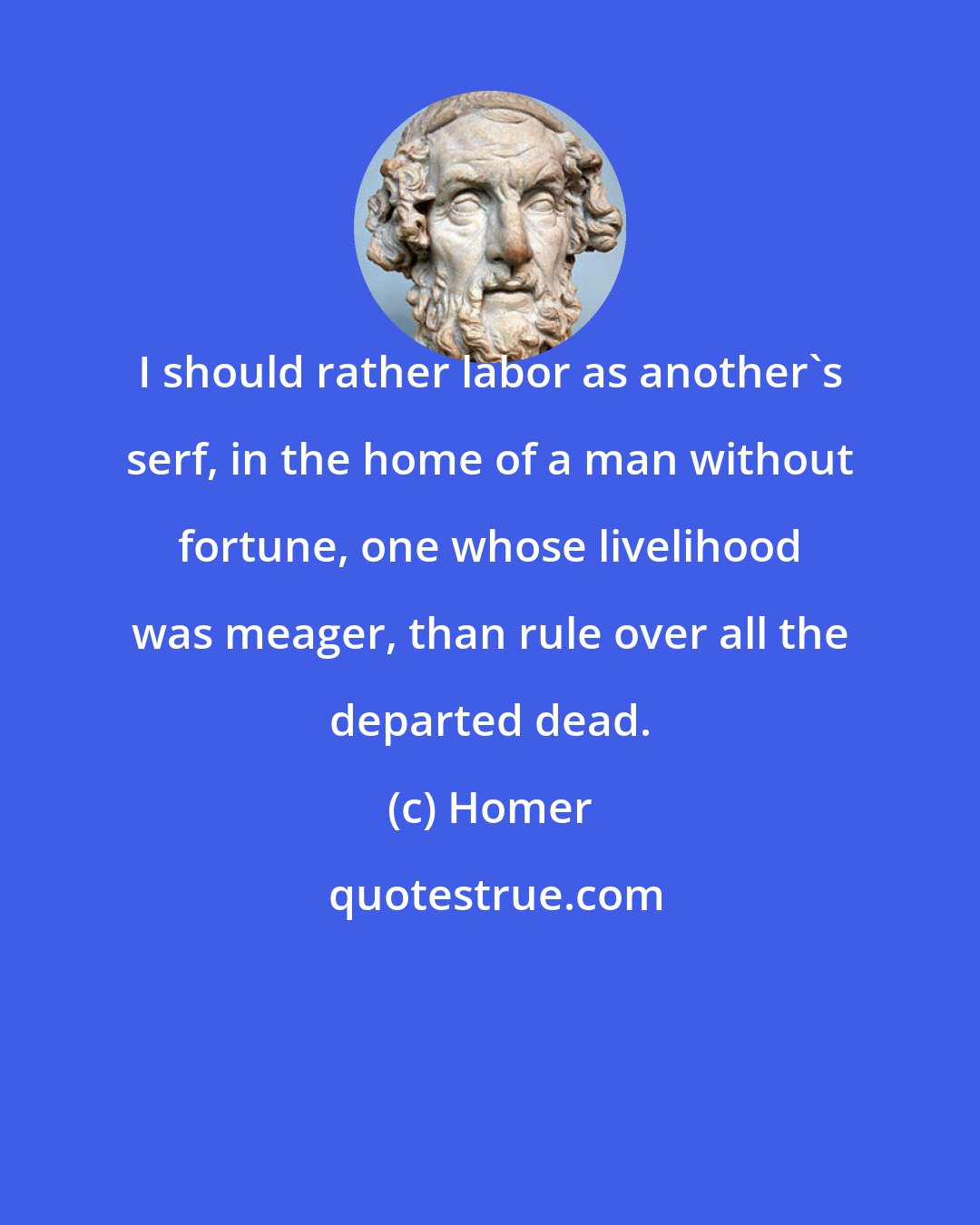 Homer: I should rather labor as another's serf, in the home of a man without fortune, one whose livelihood was meager, than rule over all the departed dead.