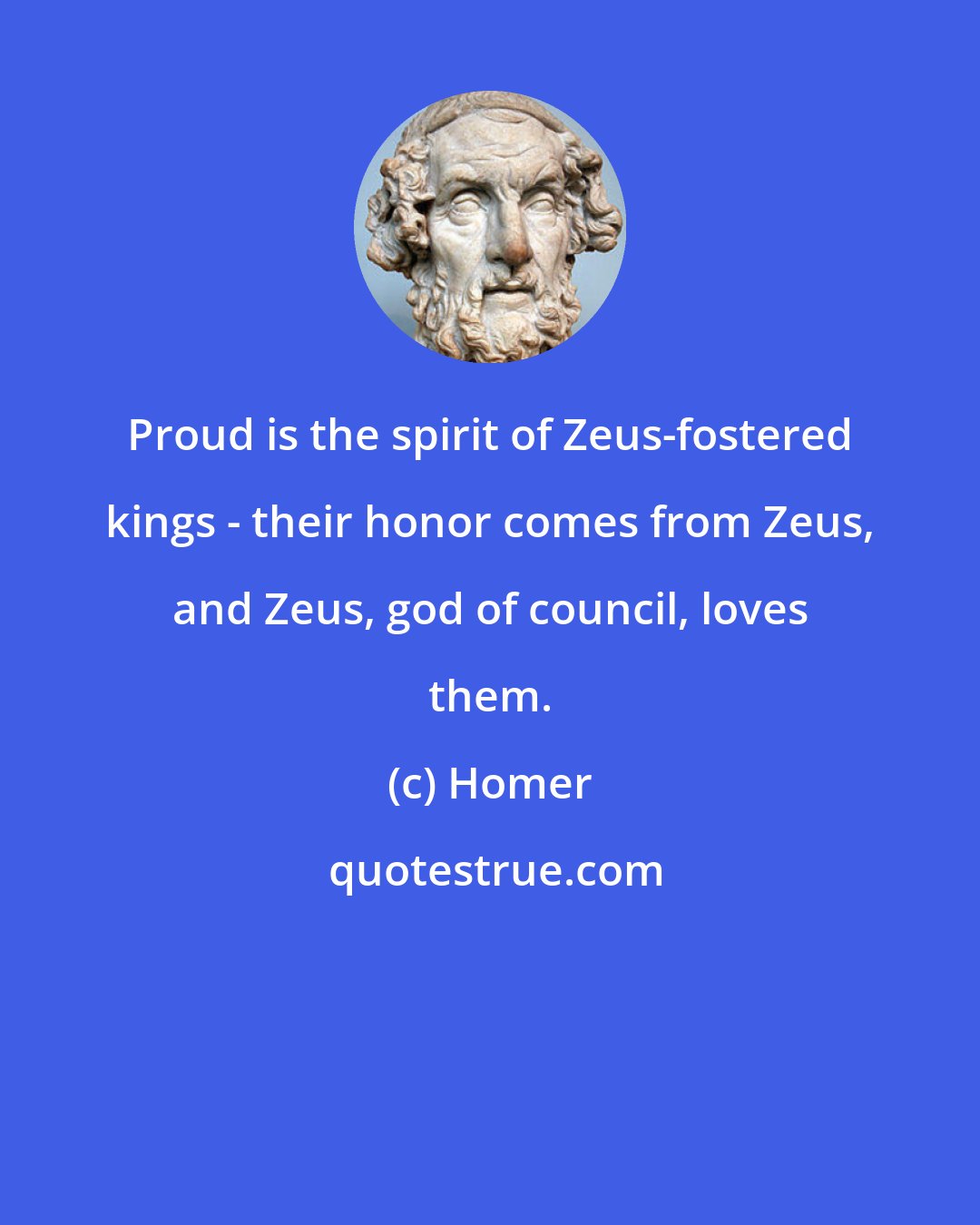 Homer: Proud is the spirit of Zeus-fostered kings - their honor comes from Zeus, and Zeus, god of council, loves them.