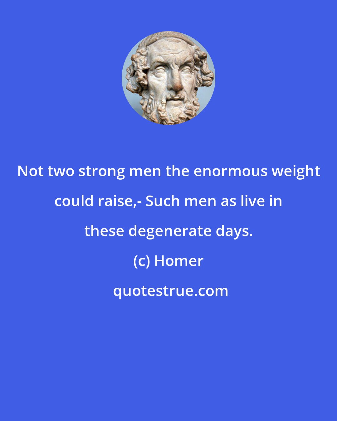 Homer: Not two strong men the enormous weight could raise,- Such men as live in these degenerate days.