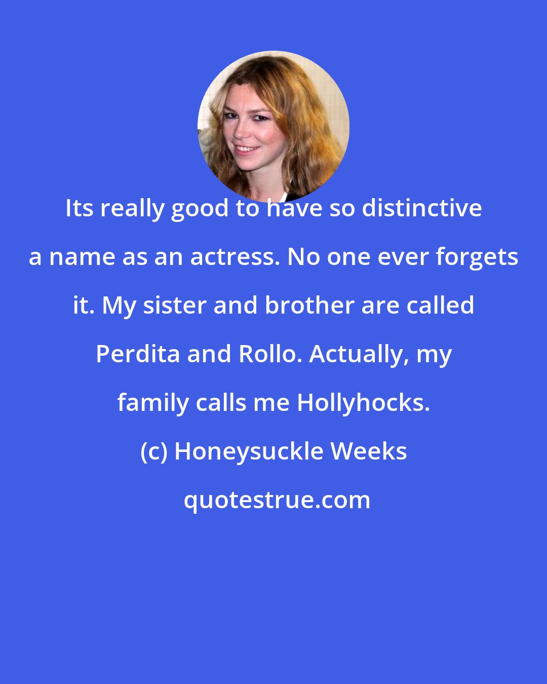 Honeysuckle Weeks: Its really good to have so distinctive a name as an actress. No one ever forgets it. My sister and brother are called Perdita and Rollo. Actually, my family calls me Hollyhocks.